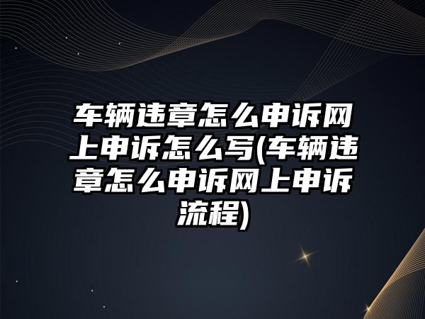 車輛違章怎么申訴網上申訴怎么寫(車輛違章怎么申訴網上申訴流程)