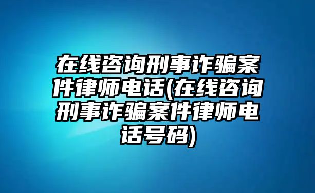 在線咨詢刑事詐騙案件律師電話(在線咨詢刑事詐騙案件律師電話號碼)