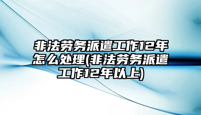 非法勞務派遣工作12年怎么處理(非法勞務派遣工作12年以上)