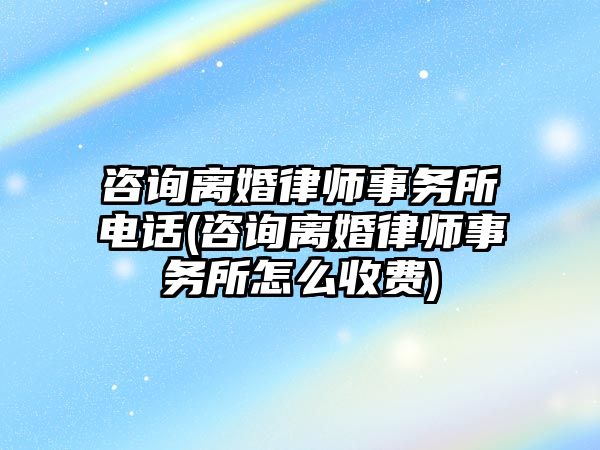 咨詢離婚律師事務所電話(咨詢離婚律師事務所怎么收費)