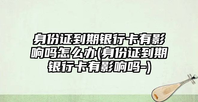 身份證到期銀行卡有影響嗎怎么辦(身份證到期銀行卡有影響嗎-)