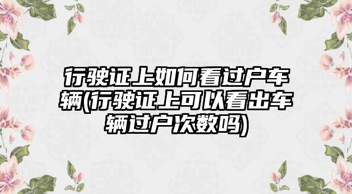 行駛證上如何看過戶車輛(行駛證上可以看出車輛過戶次數(shù)嗎)