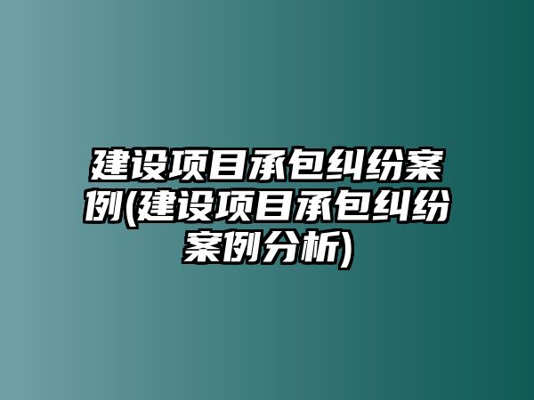 建設項目承包糾紛案例(建設項目承包糾紛案例分析)