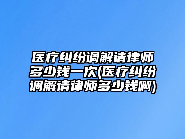 醫療糾紛調解請律師多少錢一次(醫療糾紛調解請律師多少錢啊)