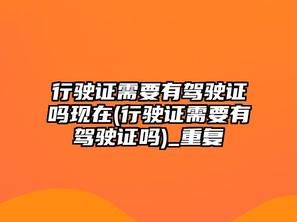 行駛證需要有駕駛證嗎現在(行駛證需要有駕駛證嗎)_重復