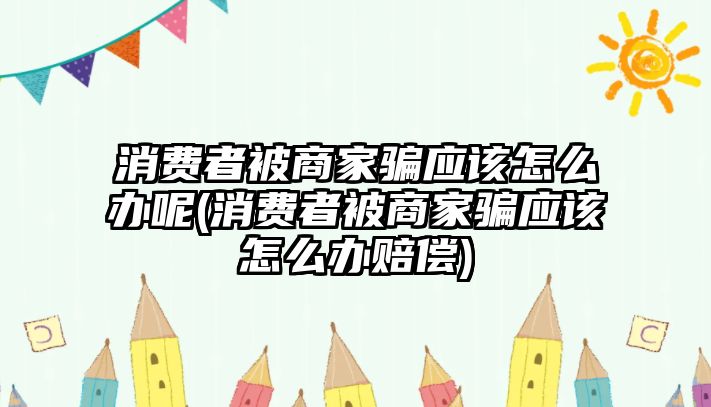 消費(fèi)者被商家騙應(yīng)該怎么辦呢(消費(fèi)者被商家騙應(yīng)該怎么辦賠償)