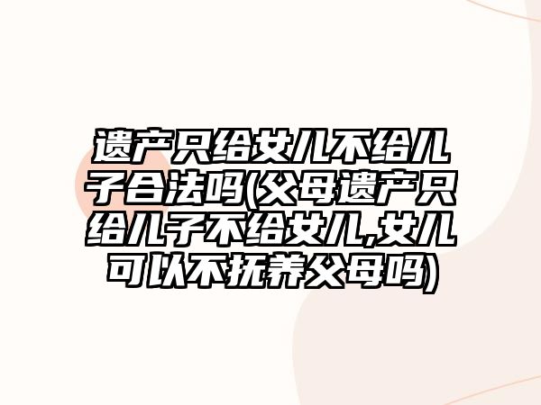 遺產(chǎn)只給女兒不給兒子合法嗎(父母遺產(chǎn)只給兒子不給女兒,女兒可以不撫養(yǎng)父母嗎)