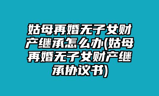 姑母再婚無子女財產繼承怎么辦(姑母再婚無子女財產繼承協議書)