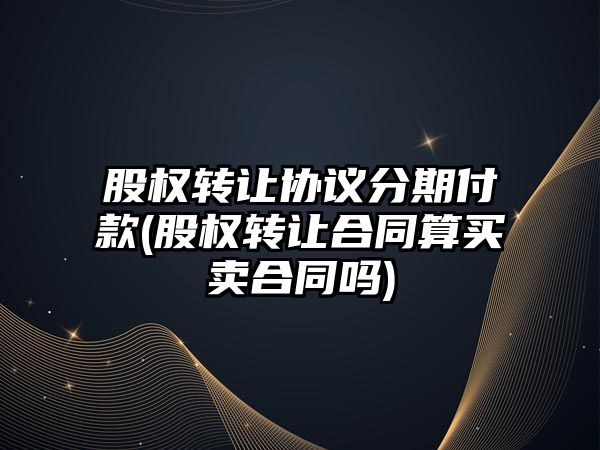 股權轉讓協議分期付款(股權轉讓合同算買賣合同嗎)