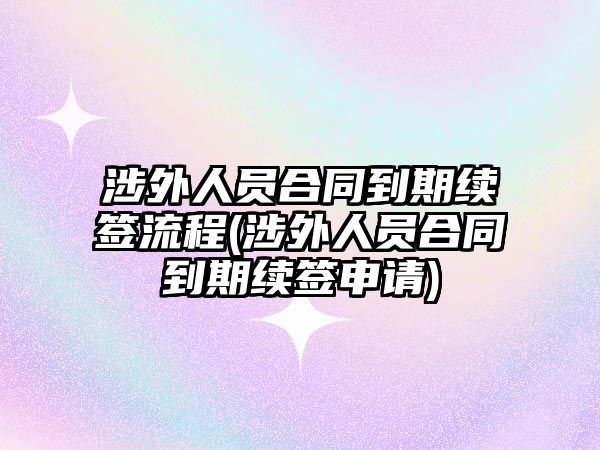 涉外人員合同到期續(xù)簽流程(涉外人員合同到期續(xù)簽申請)