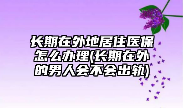 長期在外地居住醫(yī)保怎么辦理(長期在外的男人會不會出軌)