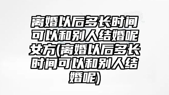 離婚以后多長時間可以和別人結(jié)婚呢女方(離婚以后多長時間可以和別人結(jié)婚呢)