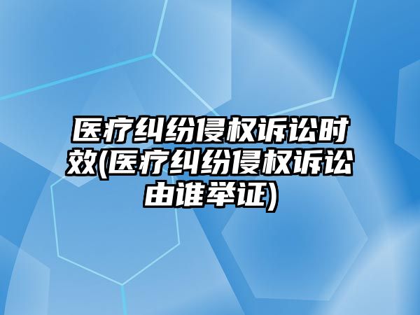 醫療糾紛侵權訴訟時效(醫療糾紛侵權訴訟由誰舉證)