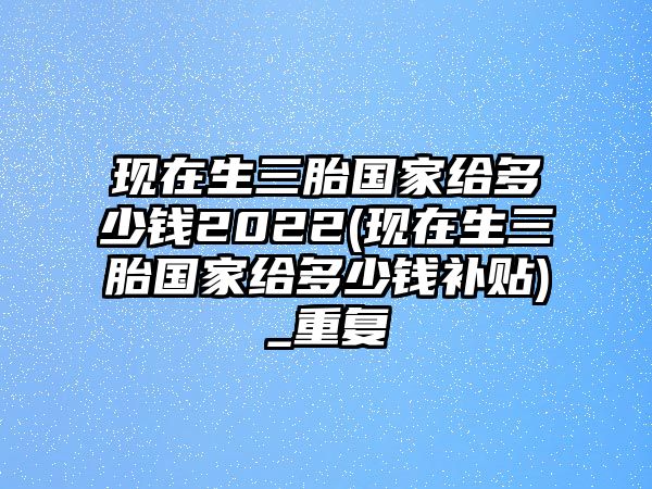 現在生三胎國家給多少錢2022(現在生三胎國家給多少錢補貼)_重復