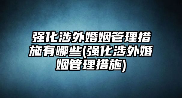 強化涉外婚姻管理措施有哪些(強化涉外婚姻管理措施)