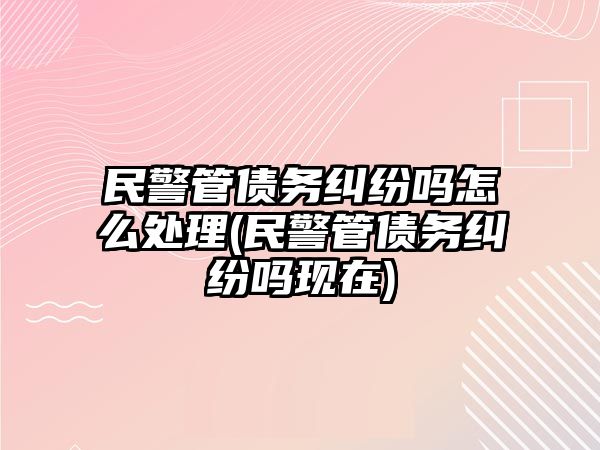 民警管債務糾紛嗎怎么處理(民警管債務糾紛嗎現在)