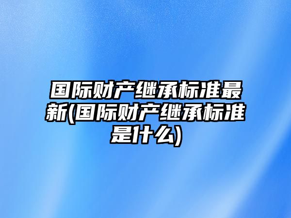 國際財產繼承標準最新(國際財產繼承標準是什么)