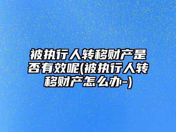 被執行人轉移財產是否有效呢(被執行人轉移財產怎么辦-)