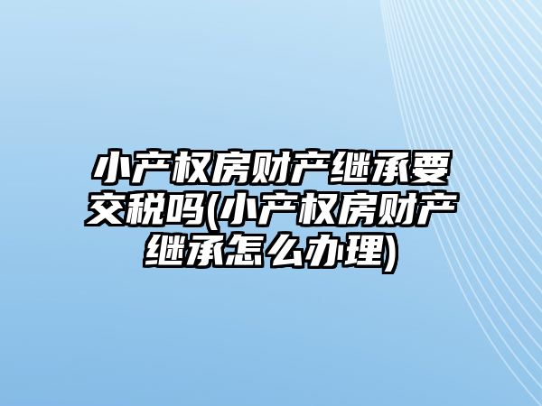 小產權房財產繼承要交稅嗎(小產權房財產繼承怎么辦理)