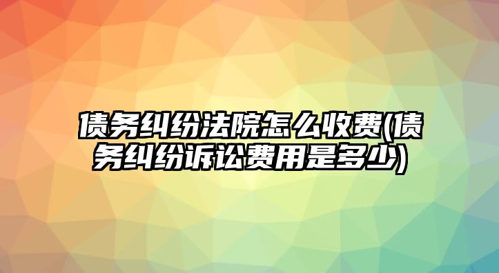 債務糾紛法院怎么收費(債務糾紛訴訟費用是多少)