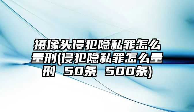 攝像頭侵犯隱私罪怎么量刑(侵犯隱私罪怎么量刑 50條 500條)