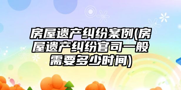 房屋遺產糾紛案例(房屋遺產糾紛官司一般需要多少時間)