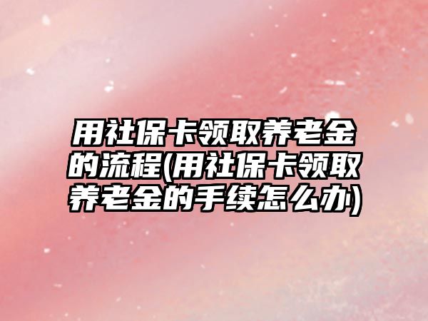 用社保卡領取養老金的流程(用社保卡領取養老金的手續怎么辦)