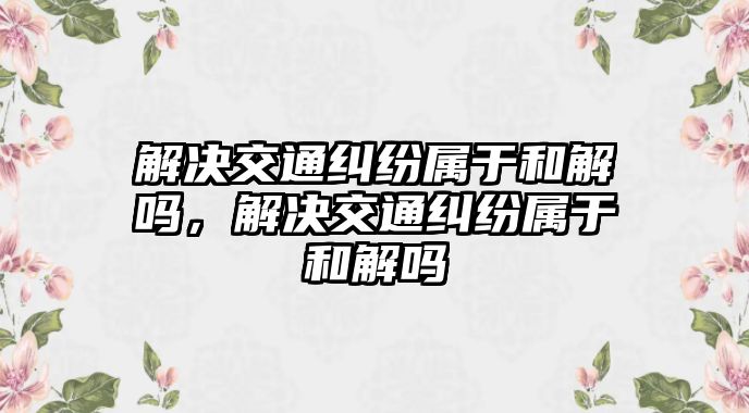 解決交通糾紛屬于和解嗎，解決交通糾紛屬于和解嗎