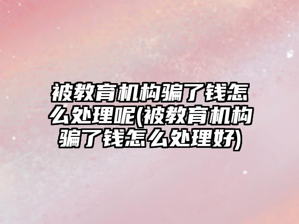 被教育機構騙了錢怎么處理呢(被教育機構騙了錢怎么處理好)