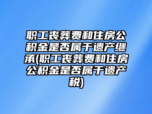 職工喪葬費(fèi)和住房公積金是否屬于遺產(chǎn)繼承(職工喪葬費(fèi)和住房公積金是否屬于遺產(chǎn)稅)