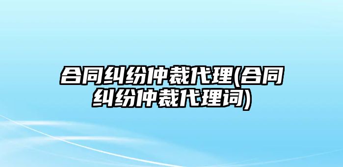 合同糾紛仲裁代理(合同糾紛仲裁代理詞)