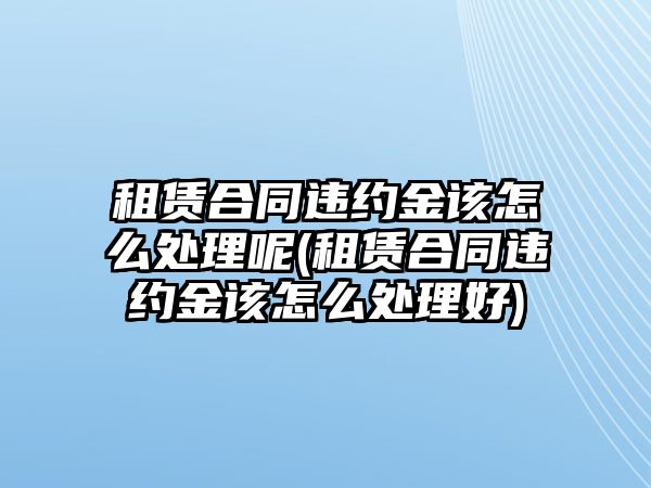 租賃合同違約金該怎么處理呢(租賃合同違約金該怎么處理好)