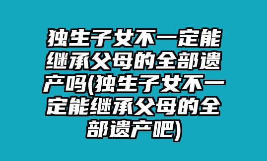 獨生子女不一定能繼承父母的全部遺產嗎(獨生子女不一定能繼承父母的全部遺產吧)