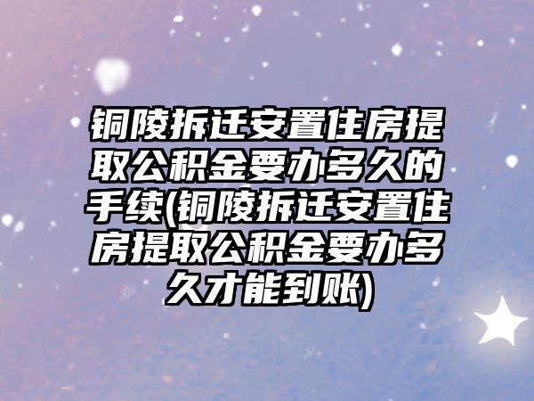 銅陵拆遷安置住房提取公積金要辦多久的手續(銅陵拆遷安置住房提取公積金要辦多久才能到賬)