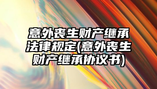 意外喪生財產繼承法律規定(意外喪生財產繼承協議書)