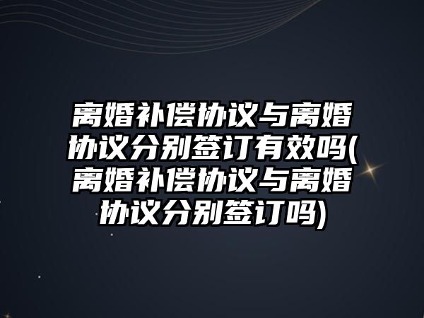 離婚補(bǔ)償協(xié)議與離婚協(xié)議分別簽訂有效嗎(離婚補(bǔ)償協(xié)議與離婚協(xié)議分別簽訂嗎)