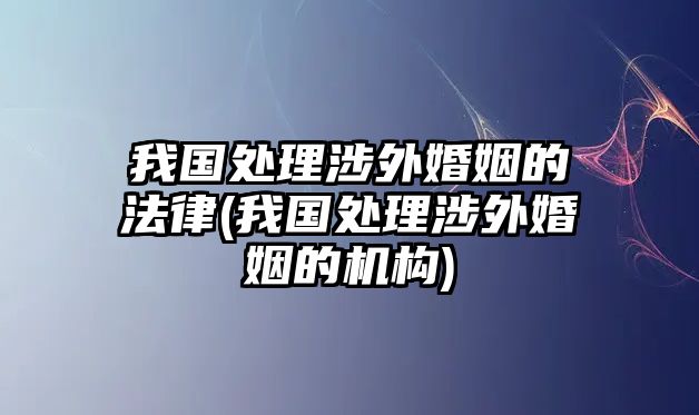 我國處理涉外婚姻的法律(我國處理涉外婚姻的機構)