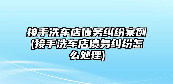 接手洗車店債務(wù)糾紛案例(接手洗車店債務(wù)糾紛怎么處理)