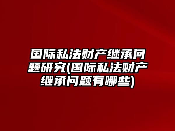 國際私法財產(chǎn)繼承問題研究(國際私法財產(chǎn)繼承問題有哪些)