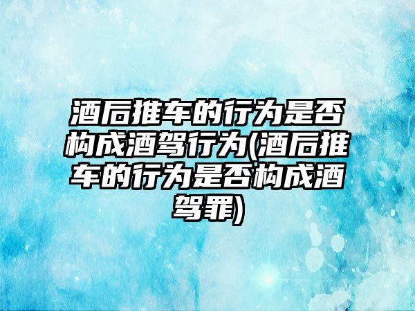 酒后推車的行為是否構(gòu)成酒駕行為(酒后推車的行為是否構(gòu)成酒駕罪)