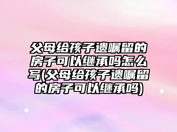 父母給孩子遺囑留的房子可以繼承嗎怎么寫(父母給孩子遺囑留的房子可以繼承嗎)