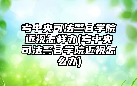 考中央司法警官學院近視怎樣辦(考中央司法警官學院近視怎么辦)