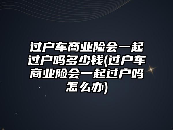 過戶車商業險會一起過戶嗎多少錢(過戶車商業險會一起過戶嗎怎么辦)