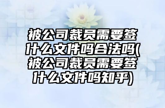 被公司裁員需要簽什么文件嗎合法嗎(被公司裁員需要簽什么文件嗎知乎)