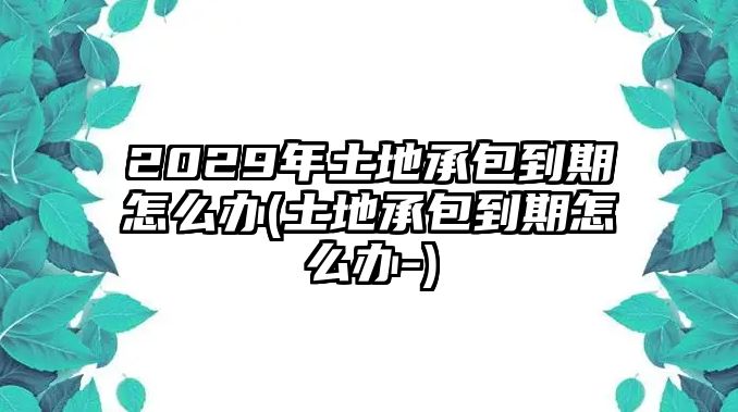 2029年土地承包到期怎么辦(土地承包到期怎么辦-)