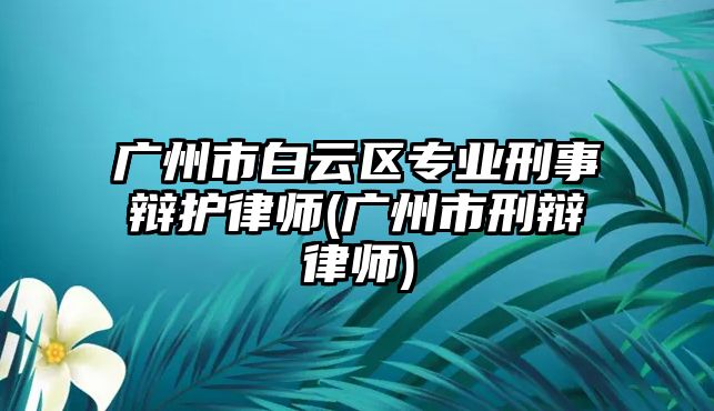 廣州市白云區專業刑事辯護律師(廣州市刑辯律師)