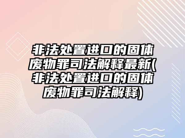 非法處置進口的固體廢物罪司法解釋最新(非法處置進口的固體廢物罪司法解釋)