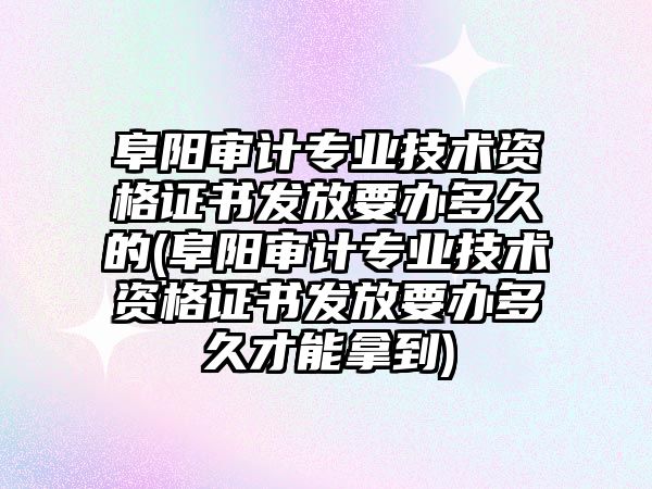 阜陽審計專業技術資格證書發放要辦多久的(阜陽審計專業技術資格證書發放要辦多久才能拿到)