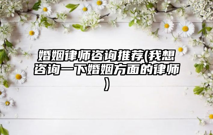 婚姻律師咨詢推薦(我想咨詢一下婚姻方面的律師)