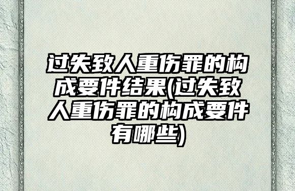 過失致人重傷罪的構(gòu)成要件結(jié)果(過失致人重傷罪的構(gòu)成要件有哪些)